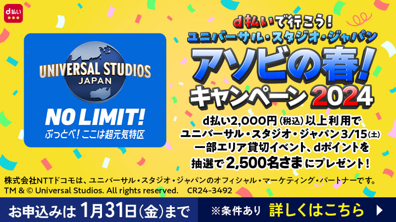 d払いで行こう！ユニバーサル・スタジオ・ジャパン アソビの春！キャンペーン2024 ／ d払い2,000円（税込）以上利用でユニバーサル・スタジオ・ジャパン 3/15（土）一部エリア貸切イベント、dポイントを抽選で2,500名さまにプレゼント！ ／ お申込みは1月31日（金）まで ※条件あり 詳しくはこちら