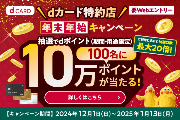 dカード特約店 年末年始キャンペーン 抽選んでdポイント（期間・用途限定）100名に10万ポイントが当たる！ご利用に応じて抽選口数最大20倍！ ／ 要Webエントリー ／ キャンペーン期間：2024年12月1日（日）～2025年1月13日（月） 詳しくはこちら