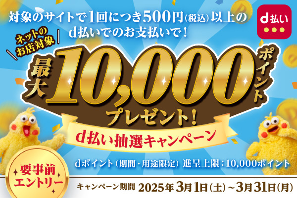 d払い / 対象のサイトで1回につき500円（税込）以上のd払いでのお支払いで！ / ネットのお店対応 最大10,000ポイントプレゼント！ / d払い抽選キャンペーン / dポイント（期間・用途限定）進呈上限: 10,000ポイント / 要事前エントリー / キャンペーン期間 2025年3月1日（土）～3月31日（月）