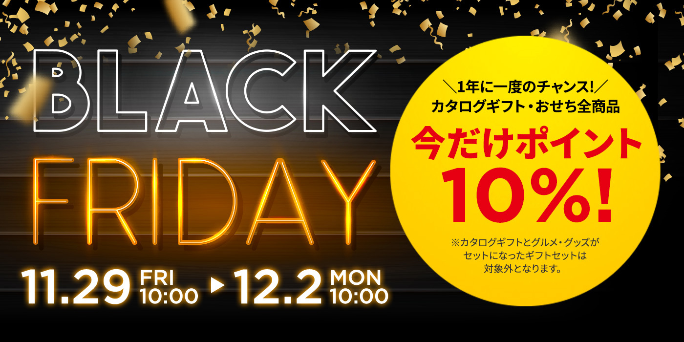 ブラックフライデー 11.28 FRI 10:00 → 12.2 MON 10:00 / 1年に一度のチャンス！カタログギフト・おせち全商品 今だけポイント10%! / ※カタログギフトとグルメ・グッズがセットになったギフトセットは対象外となります。