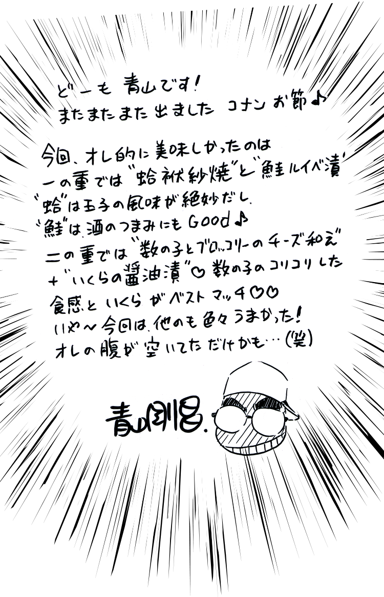 どーも青山です！またまたまた出ましたコナンお節♪今回オレ的に美味しかったのは一の重では蛤袱紗焼と鮭ルイベ漬　蛤は玉子の風味が絶妙だし　鮭は酒のつまみにもGood♪二の重では数の子とブロッコリーのチーズ和え＋いくらの醤油漬　数の子のコリコリした食感といくらの醤油漬け