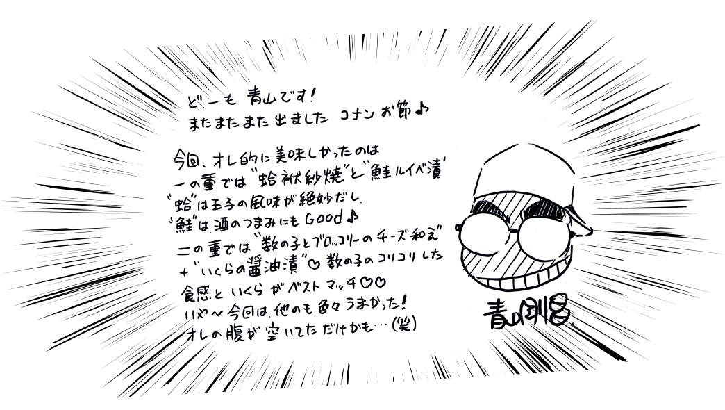 どーも青山です！またまたまた出ましたコナンお節♪今回オレ的に美味しかったのは一の重では蛤袱紗焼と鮭ルイベ漬　蛤は玉子の風味が絶妙だし　鮭は酒のつまみにもGood♪二の重では数の子とブロッコリーのチーズ和え＋いくらの醤油漬　数の子のコリコリした食感といくらの醤油漬け