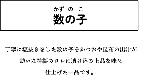 数の子 丁寧に塩抜きをした数の子をかつおや昆布の出汁が効いた特製のタレに漬け込み上品な味に仕上げた一品です。