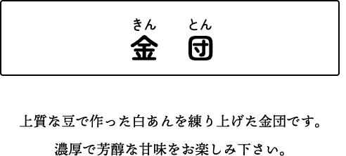 金　団 上質な豆で作った白あんを練り上げた金団です。濃厚で芳醇な甘味をお楽しみ下さい。